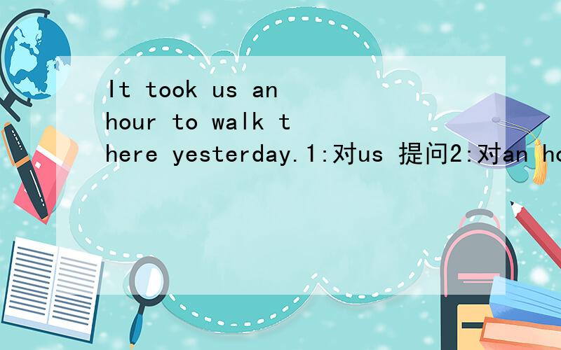 It took us an hour to walk there yesterday.1:对us 提问2:对an hour 提问3:对walk提问4:对there提问5:对yesterday提问