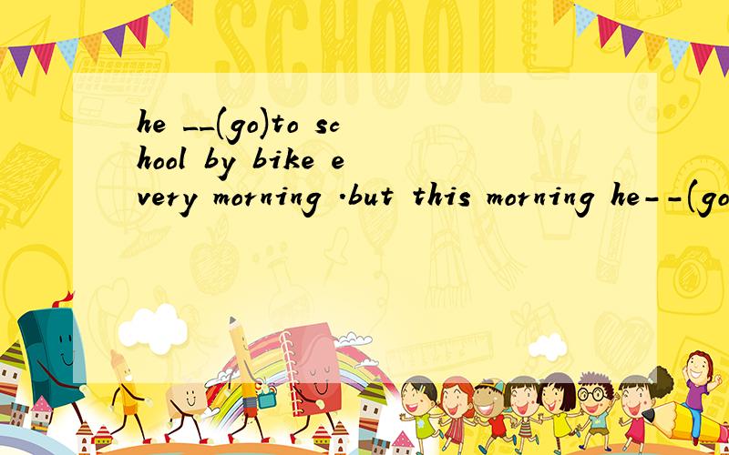 he __(go)to school by bike every morning .but this morning he--(go) by bus