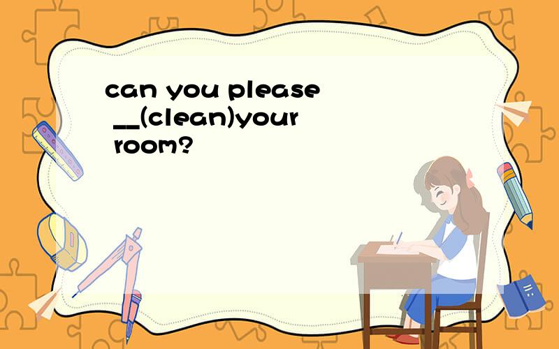 can you please __(clean)your room?