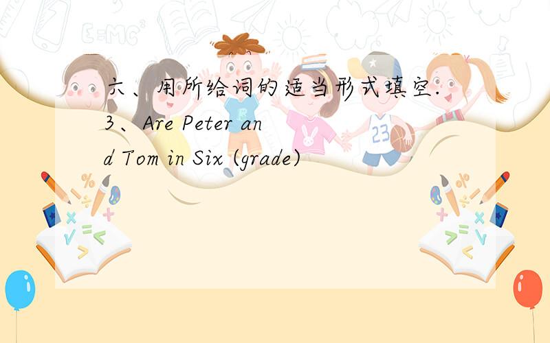 六、用所给词的适当形式填空.3、Are Peter and Tom in Six (grade)