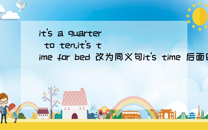 it's a quarter to ten.it's time for bed 改为同义句it's time 后面四个空