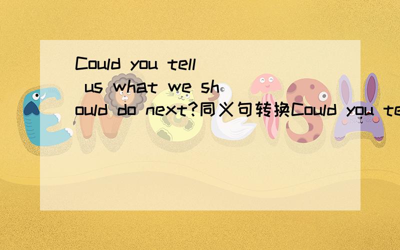 Could you tell us what we should do next?同义句转换Could you tell us______ _________ next?