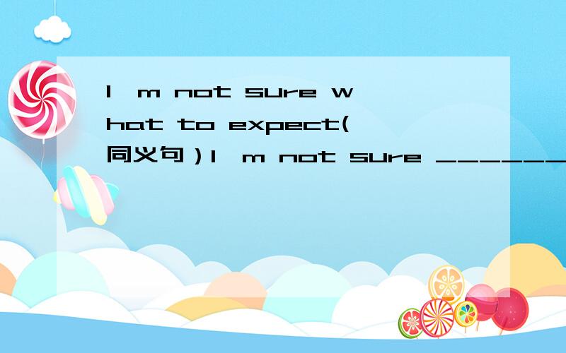 I'm not sure what to expect(同义句）I'm not sure ______ ______ _____ ______