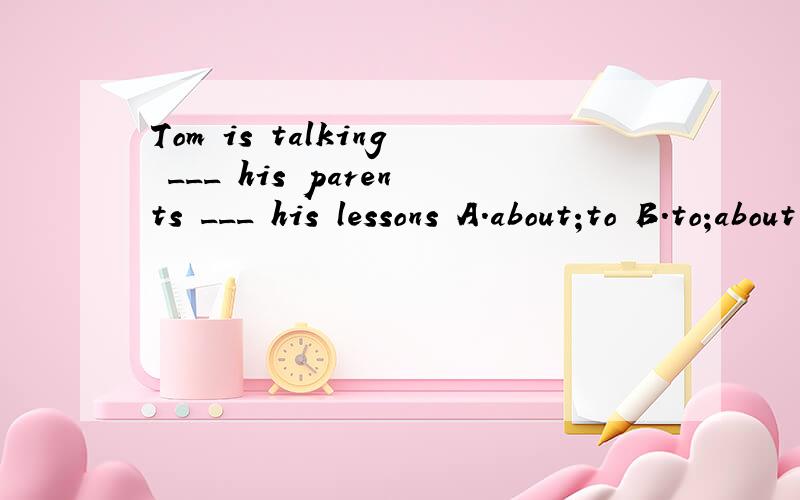 Tom is talking ___ his parents ___ his lessons A.about;to B.to;about C.to;with D.with;to