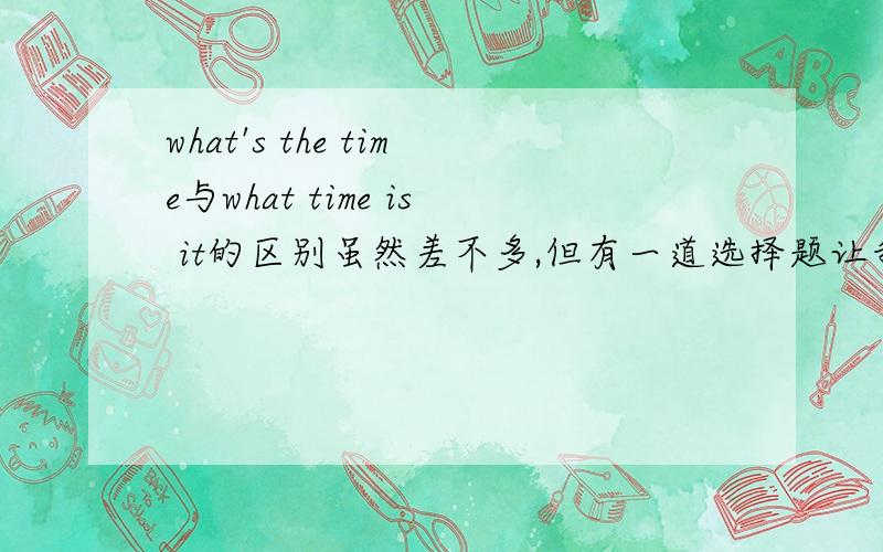 what's the time与what time is it的区别虽然差不多,但有一道选择题让我从what's the time与what time is it选一个合适的答案