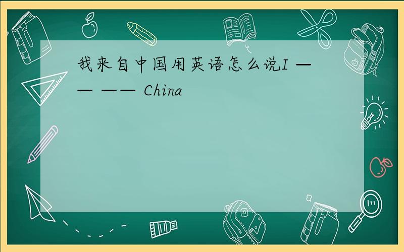 我来自中国用英语怎么说I —— —— China