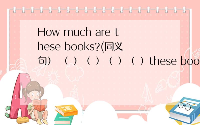 How much are these books?(同义句） （ ）（ ）（ ）（ ）these books?根据格式填