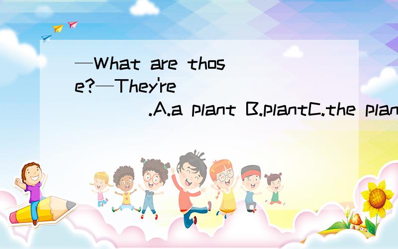 —What are those?—They're _______.A.a plant B.plantC.the plant D.plants