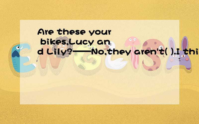 Are these your bikes,Lucy and Lily?——No,they aren't( ).I think they’re theirs.