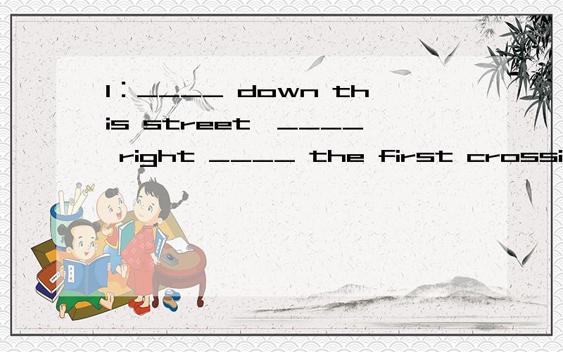 1：____ down this street,____ right ____ the first crossing .The hotel is ____ the right.接着下面2:Is it near ____?1:Yes ,it is.