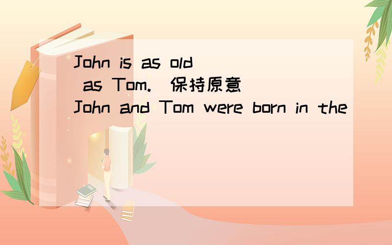 John is as old as Tom.(保持原意）John and Tom were born in the ____ _____