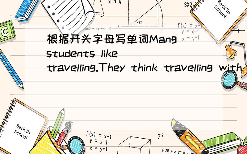 根据开头字母写单词Mang students like travelling.They think travelling with classmates is interesting,b（ 1   ）do you know to plan a school trip?B（   2  ）the trip,you must know how many students will join the trip.C（3    ）an intere