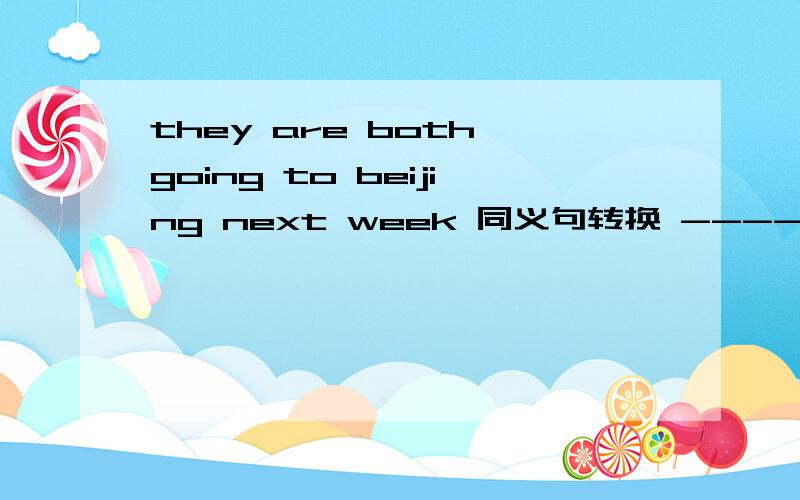 they are both going to beijing next week 同义句转换 --------- ---------- --------are going to Binjing next week