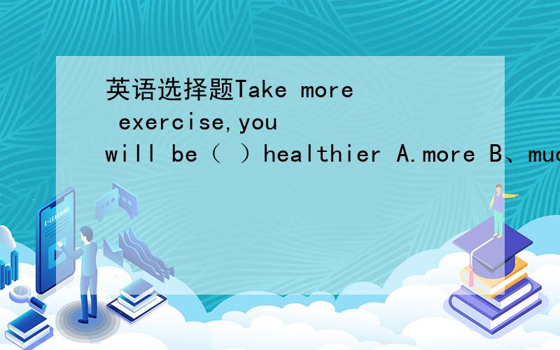 英语选择题Take more exercise,you will be（ ）healthier A.more B、much答案是much,为什么啊、为什么不是more?