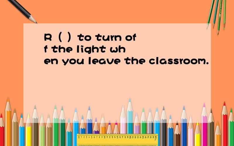 R（ ）to turn off the light when you leave the classroom.