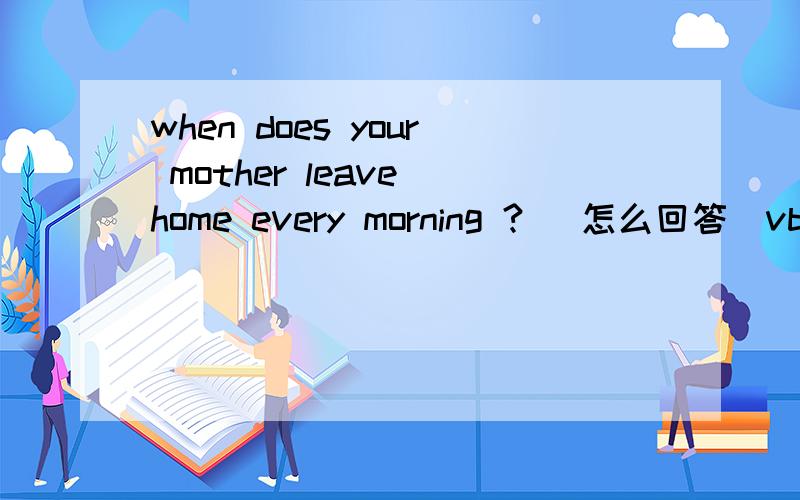 when does your mother leave home every morning ? (怎么回答）vb