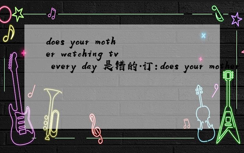 does your mother watching tv every day 是错的.订：does your mother watch tv every day .谁能说下我错的理由