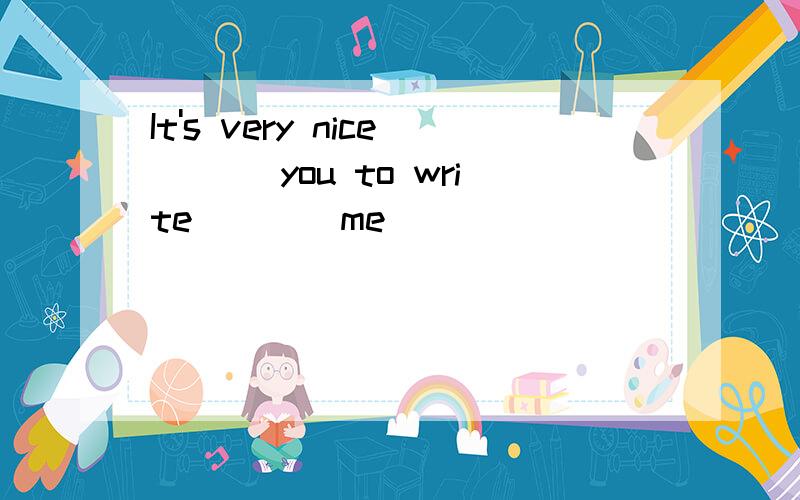 It's very nice ___you to write____me