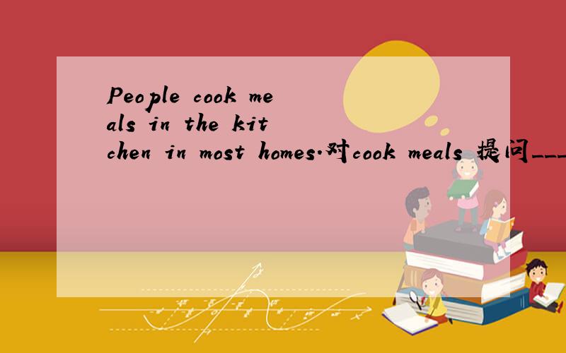 People cook meals in the kitchen in most homes.对cook meals 提问____ _____ people _____in the kitchen in most homes?