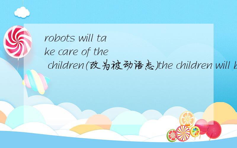 robots will take care of the children（改为被动语态）the children will be___________________________