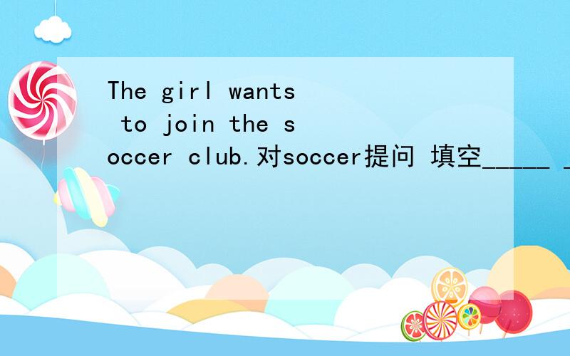 The girl wants to join the soccer club.对soccer提问 填空_____ ______ _____the soccer club.应该_____ ______ _____ the girl want to join?