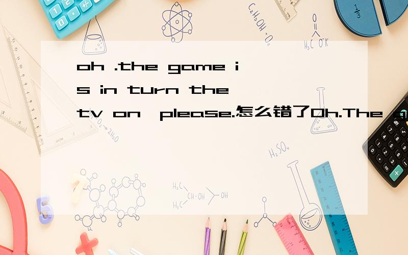 oh .the game is in turn the tv on,please.怎么错了Oh.The game is in!Turn the TV on,please.