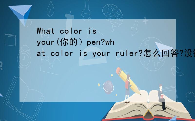 What color is your(你的）pen?what color is your ruler?怎么回答?没钱了!