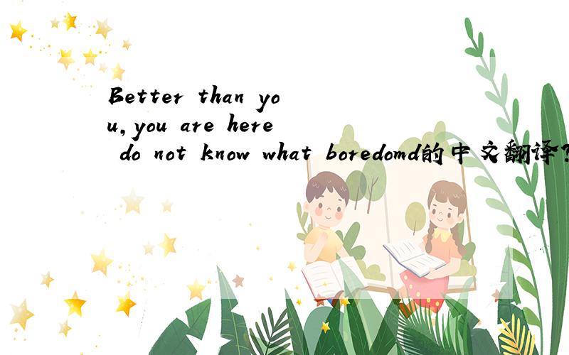 Better than you,you are here do not know what boredomd的中文翻译?