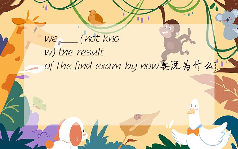 we ___(not know) the result of the find exam by now要说为什么？