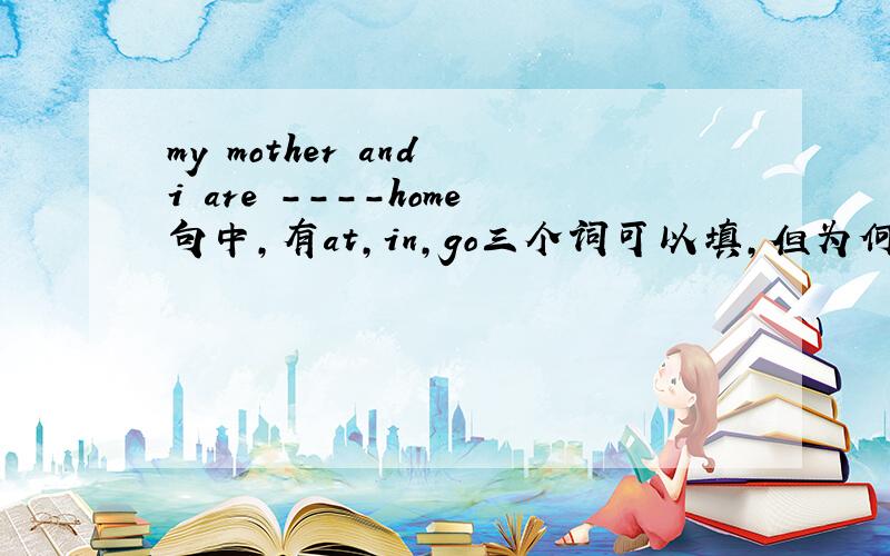 my mother and i are ----home句中,有at,in,go三个词可以填,但为何填at home而不填in home和go home