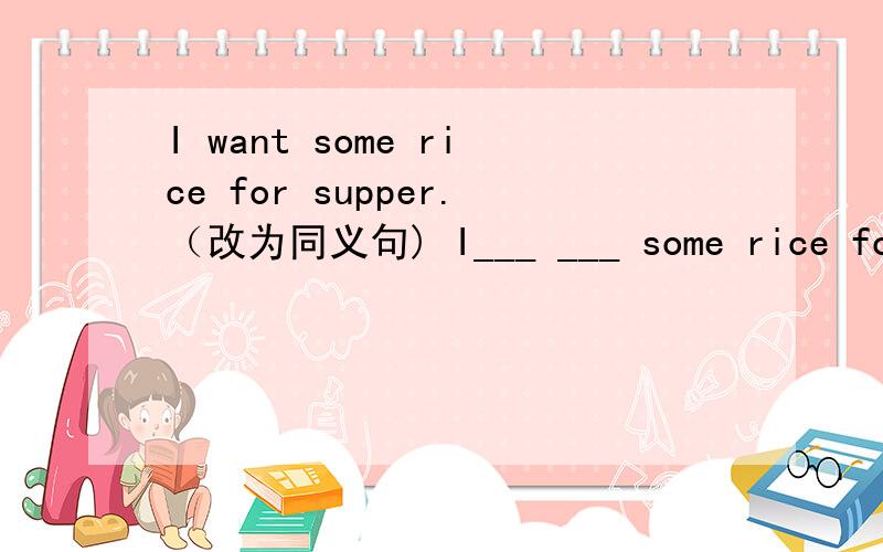 I want some rice for supper.（改为同义句) I___ ___ some rice for supper.
