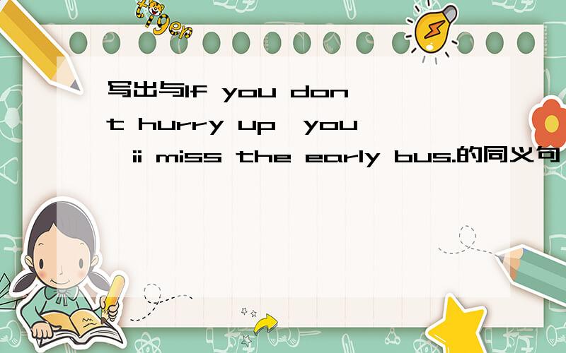 写出与If you don't hurry up,you'ii miss the early bus.的同义句————,——you'ii miss the early bus.