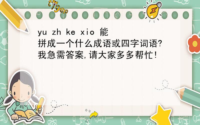yu zh ke xio 能拼成一个什么成语或四字词语?我急需答案,请大家多多帮忙!