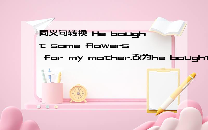 同义句转换 He bought some flowers for my mother.改为he bought my mother— —