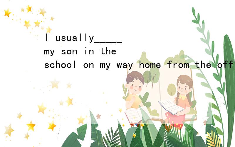 I usually_____my son in the school on my way home from the office.快急用