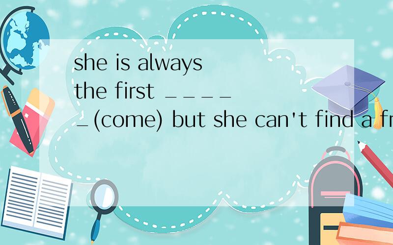 she is always the first _____(come) but she can't find a friend ______(talk) to用所给词的适当形式填空