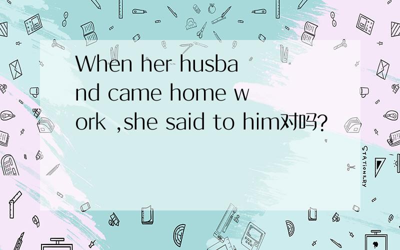 When her husband came home work ,she said to him对吗?