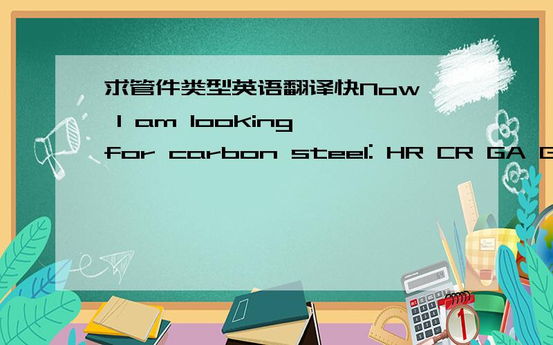求管件类型英语翻译快Now, I am looking for carbon steel: HR CR GA GI EG ETP coil, sheet, round bars, pipe, HMS1/2, HMS1, used rails, etc