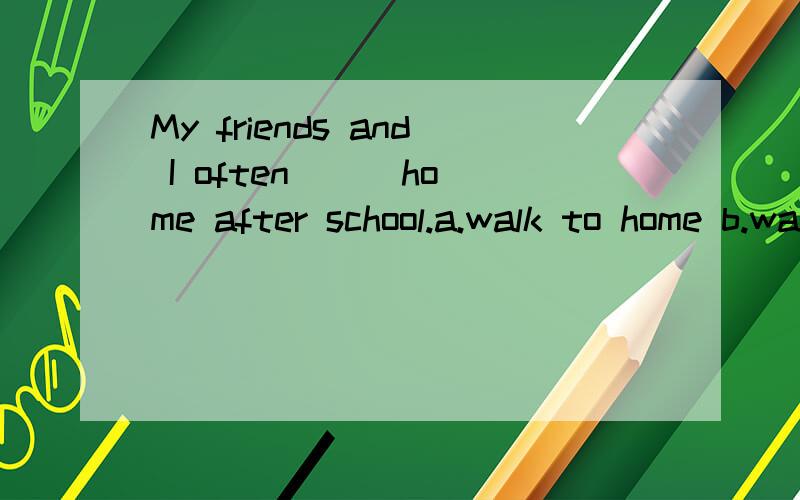 My friends and I often () home after school.a.walk to home b.walks home c.walking home d.walk home选什么,请说明理由