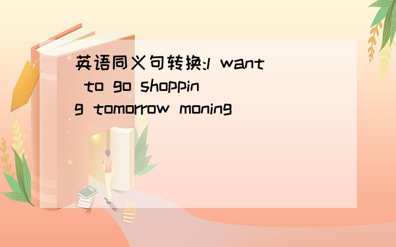 英语同义句转换:l want to go shopping tomorrow moning