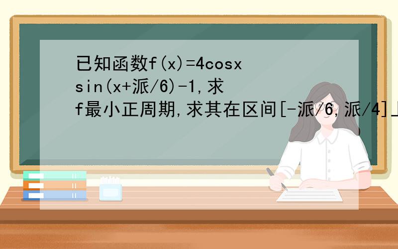 已知函数f(x)=4cosxsin(x+派/6)-1,求f最小正周期,求其在区间[-派/6,派/4]上最大最小值
