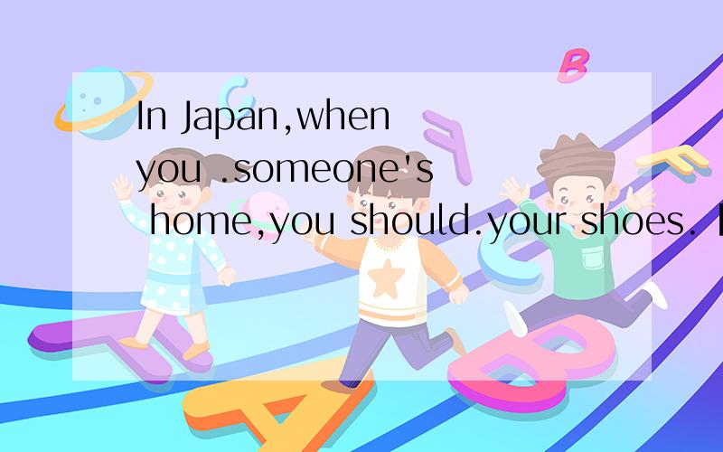 In Japan,when you .someone's home,you should.your shoes.【a.enter into,take offb.enter,take off c.enter in,take out d.enter,take out]