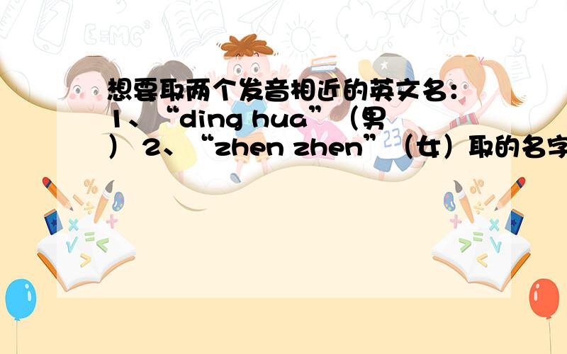 想要取两个发音相近的英文名：1、“ding hua”（男） 2、“zhen zhen”（女）取的名字发音相近最好能有一些意义哦~