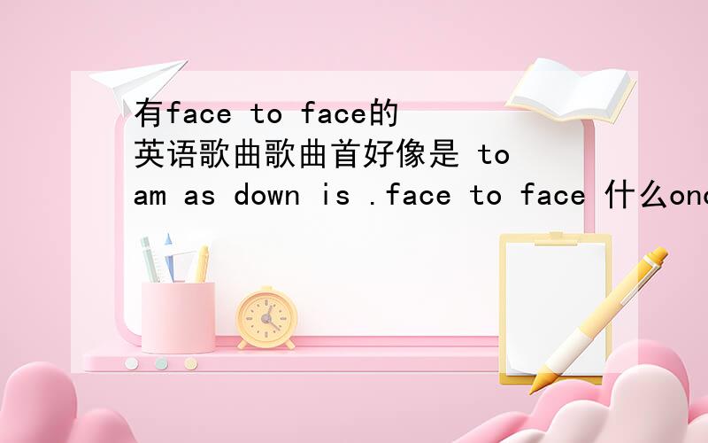 有face to face的英语歌曲歌曲首好像是 to am as down is .face to face 什么once agian you telling me 什么.单词可能不对,好像是个这.