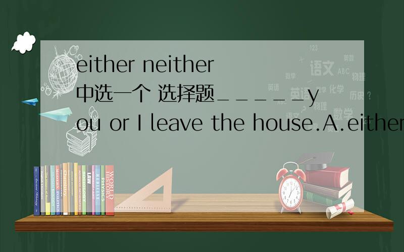 either neither中选一个 选择题_____you or I leave the house.A.eitherB.neither最好有理由
