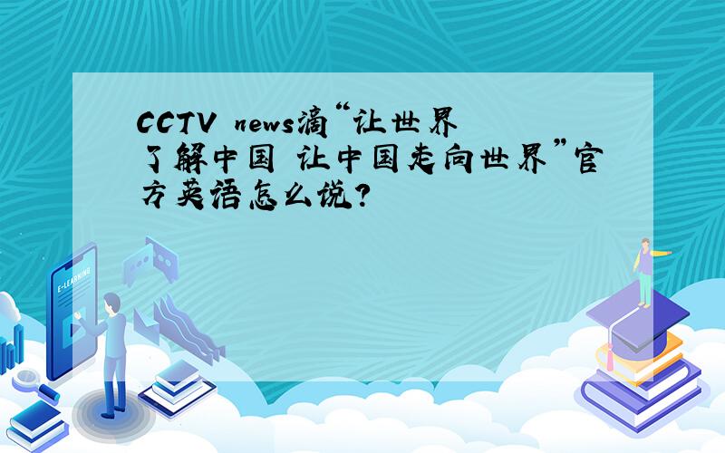 CCTV news滴“让世界了解中国 让中国走向世界”官方英语怎么说?