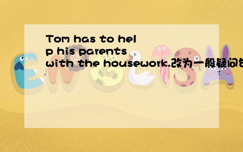 Tom has to help his parents with the housework.改为一般疑问句.提示：( ) Tom ( ) to help his parents with the housework?括号里填单词