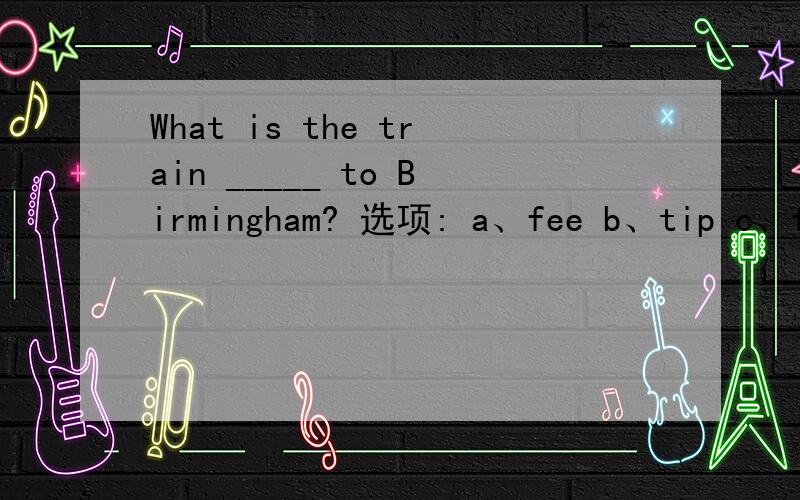 What is the train _____ to Birmingham? 选项: a、fee b、tip c、fare d、cost
