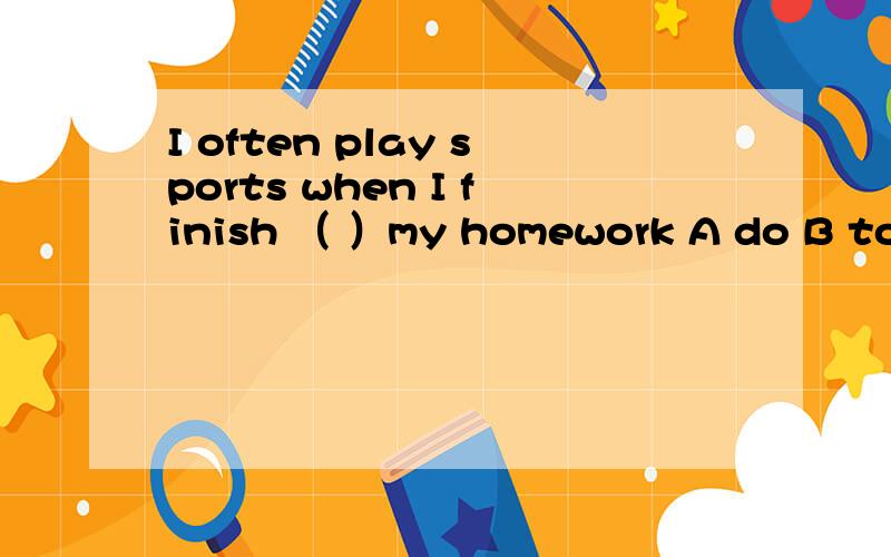 I often play sports when I finish （ ）my homework A do B to do C doing D does