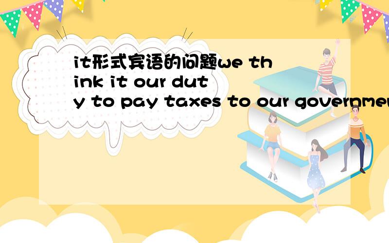 it形式宾语的问题we think it our duty to pay taxes to our government 对还是we think it is our duty to pay taxes to our government 第一个it是做形式宾语代替 to pay taxes to our government第二个呢?我怎么觉得第二个对啊we